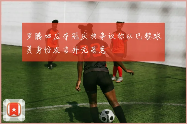 罗腾回应夺冠庆典争议称以巴黎球员身份发言并无恶意
