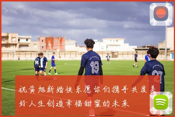 祝黄旭新婚快乐愿你们携手共度美好人生创造幸福甜蜜的未来