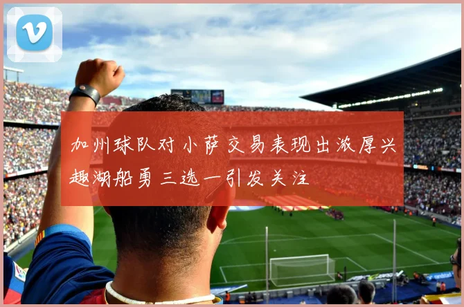 加州球队对小萨交易表现出浓厚兴趣湖船勇三选一引发关注