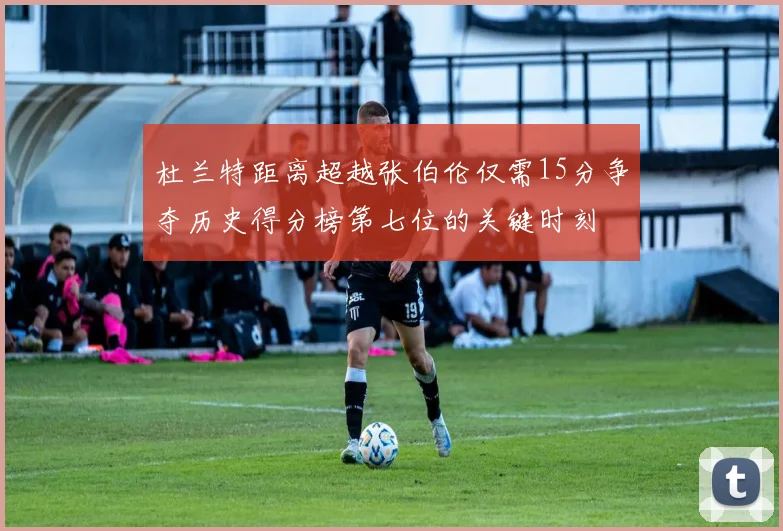 杜兰特距离超越张伯伦仅需15分争夺历史得分榜第七位的关键时刻