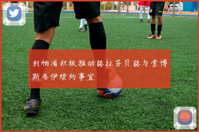 利物浦积极推动赫拉芬贝赫与索博斯洛伊续约事宜