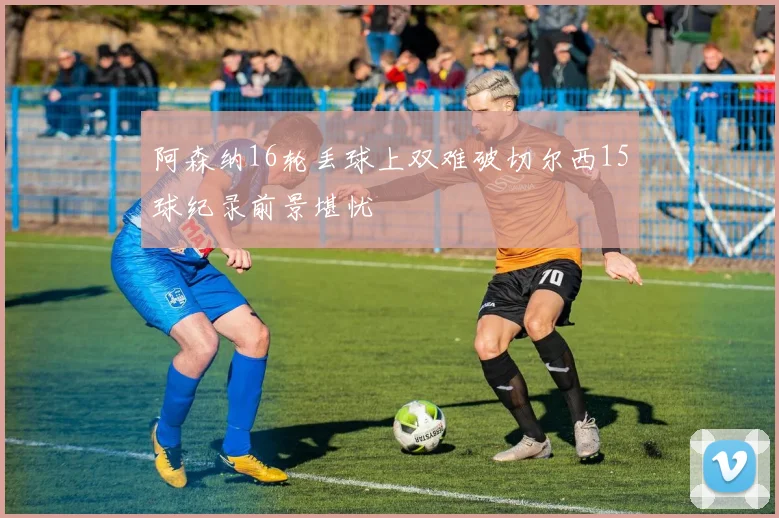 阿森纳16轮丢球上双难破切尔西15球纪录前景堪忧