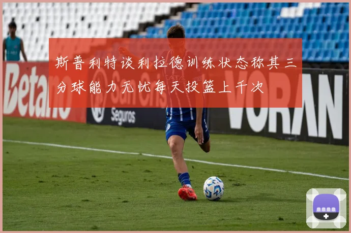 斯普利特谈利拉德训练状态称其三分球能力无忧每天投篮上千次