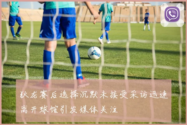 狄龙赛后选择沉默未接受采访迅速离开球馆引发媒体关注