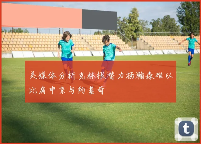 美媒体分析克林根潜力杨瀚森难以比肩申京与约基奇