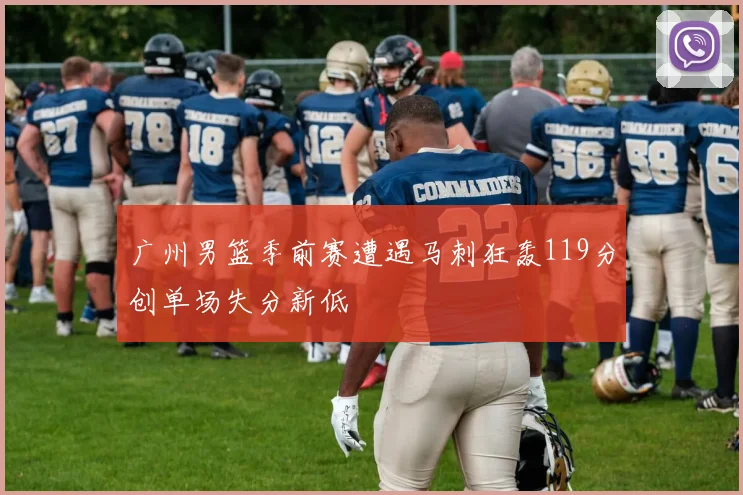 广州男篮季前赛遭遇马刺狂轰119分创单场失分新低