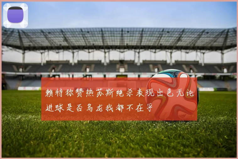 赖特称赞热苏斯绝杀表现出色无论进球是否乌龙我都不在乎