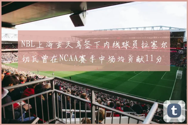 NBL上海玄天鸟签下内线球员拉塞尔切瓦曾在NCAA赛季中场均贡献11分8篮板