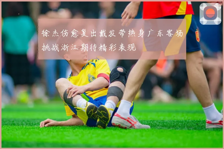 徐杰伤愈复出戴发带热身广东客场挑战浙江期待精彩表现
