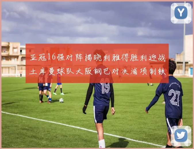 亚冠16强对阵揭晓利雅得胜利迎战土库曼球队大阪钢巴对决浦项制铁