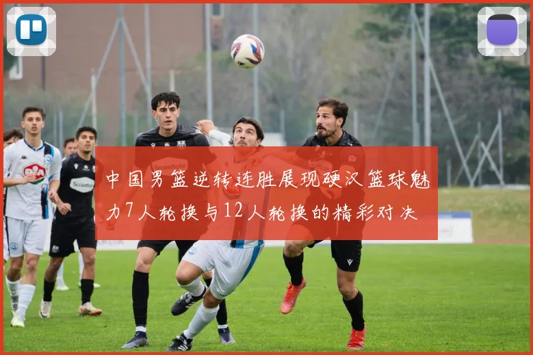 中国男篮逆转连胜展现硬汉篮球魅力7人轮换与12人轮换的精彩对决
