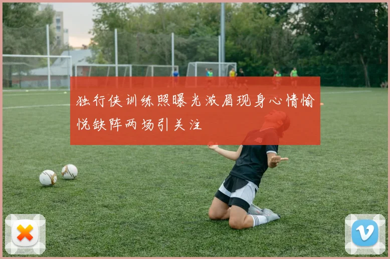 独行侠训练照曝光浓眉现身心情愉悦缺阵两场引关注