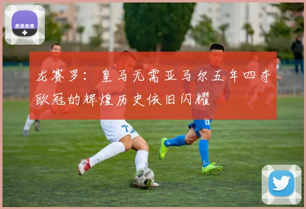 龙赛罗：皇马无需亚马尔五年四夺欧冠的辉煌历史依旧闪耀