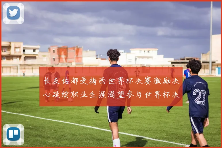 长友佑都受梅西世界杯决赛激励决心延续职业生涯渴望参与世界杯决赛