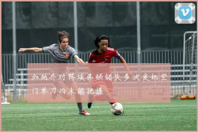 加纳乔对阵埃弗顿错失多次良机空门单刀均未能把握