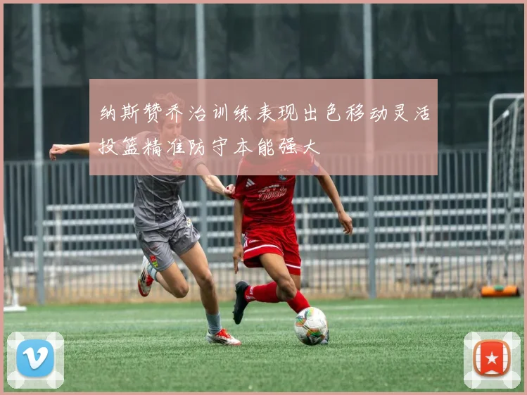 纳斯赞乔治训练表现出色移动灵活投篮精准防守本能强大