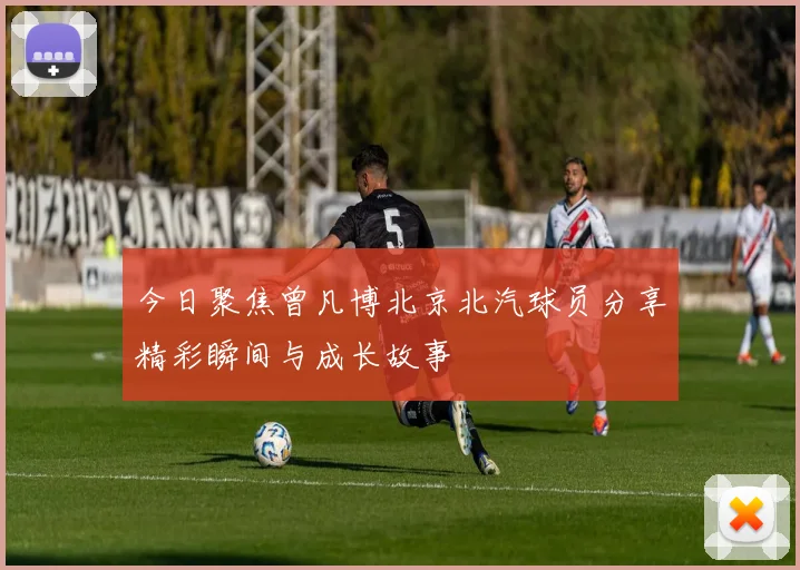 今日聚焦曾凡博北京北汽球员分享精彩瞬间与成长故事