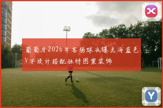 葡萄牙2026年客场球衣曝光海蓝色V字设计搭配独特图案装饰