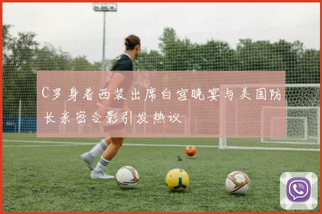 C罗身着西装出席白宫晚宴与美国防长亲密合影引发热议