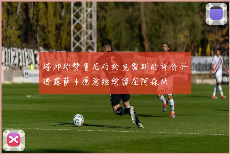 塔帅称赞鲁尼对约克雷斯的评价并透露萨卡愿意继续留在阿森纳