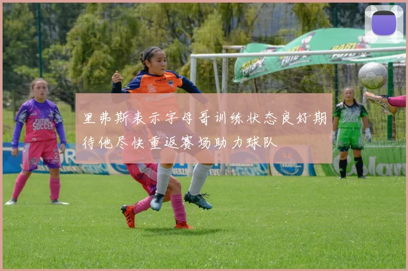 里弗斯表示字母哥训练状态良好期待他尽快重返赛场助力球队