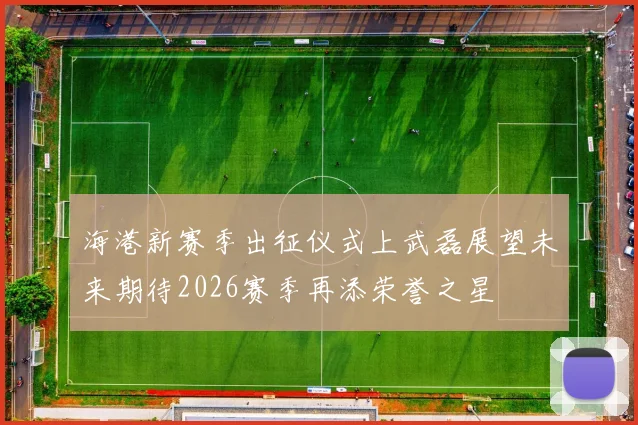 海港新赛季出征仪式上武磊展望未来期待2026赛季再添荣誉之星