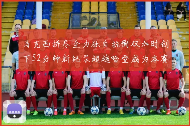 马克西拼尽全力独自抗衡双加时创下52分钟新纪录超越哈登成为本赛季联盟第一