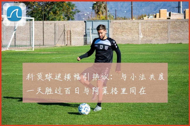 科莫球迷横幅引热议：与小法共度一天胜过百日与阿莱格里同在