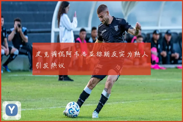 皮克调侃阿韦洛亚称朋友实为熟人引发热议