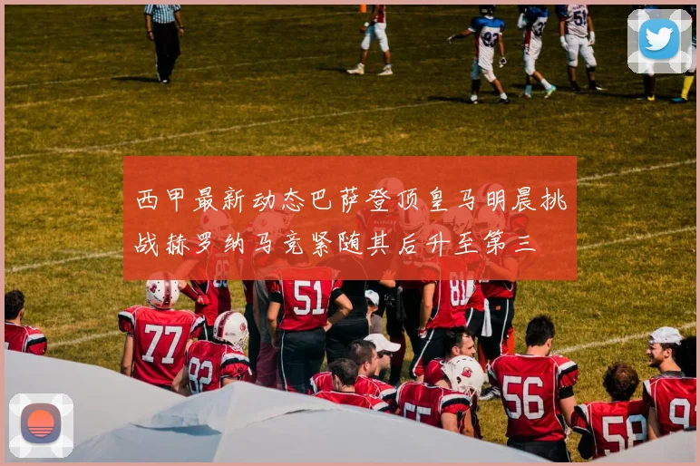 西甲最新动态巴萨登顶皇马明晨挑战赫罗纳马竞紧随其后升至第三