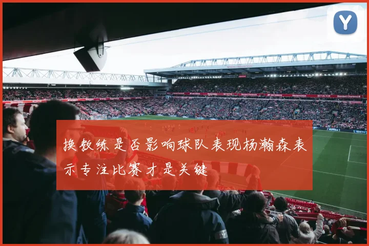 换教练是否影响球队表现杨瀚森表示专注比赛才是关键