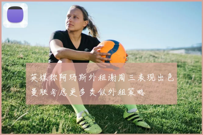 英媒称阿玛斯外租谢周三表现出色曼联考虑更多类似外租策略