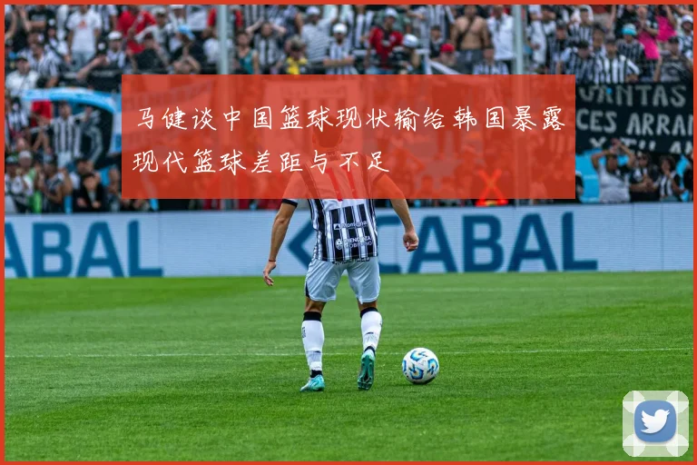 马健谈中国篮球现状输给韩国暴露现代篮球差距与不足
