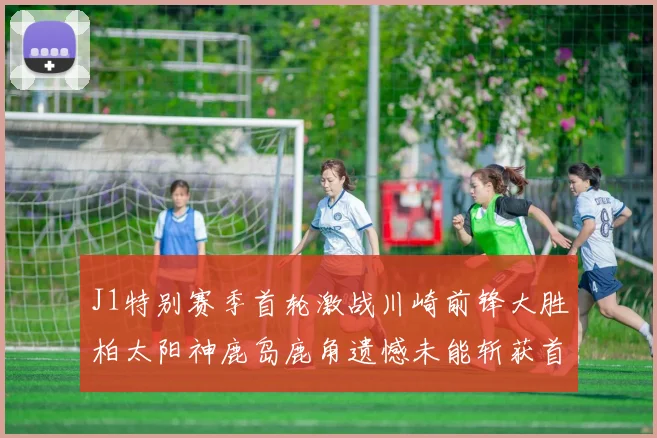 J1特别赛季首轮激战川崎前锋大胜柏太阳神鹿岛鹿角遗憾未能斩获首胜