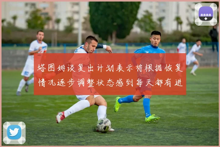 塔图姆谈复出计划表示将根据恢复情况逐步调整状态感到每天都有进步