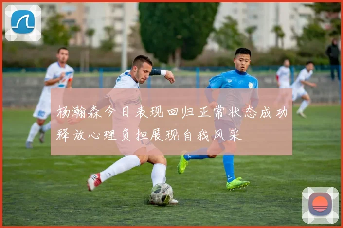 杨瀚森今日表现回归正常状态成功释放心理负担展现自我风采