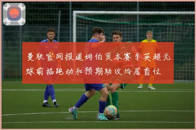 曼联官网报道姆伯莫本赛季英超无球前插跑动和预期助攻均居首位